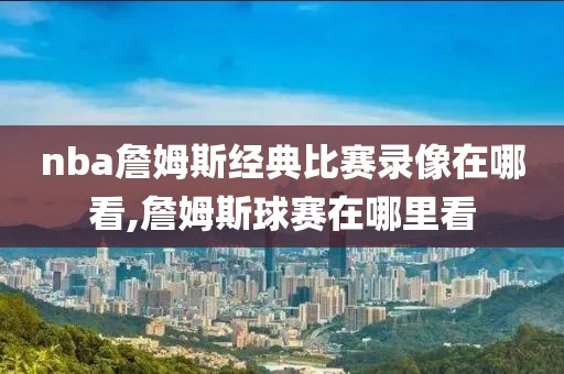 nba詹姆斯经典比赛录像在哪看,詹姆斯球赛在哪里看