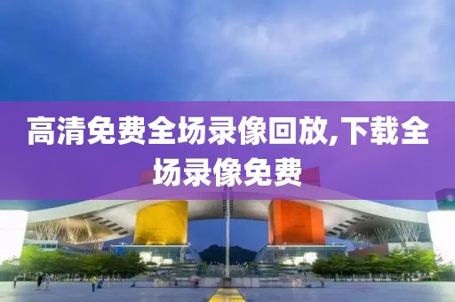 高清免费全场录像回放,下载全场录像免费