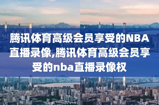腾讯体育高级会员享受的NBA直播录像,腾讯体育高级会员享受的nba直播录像权