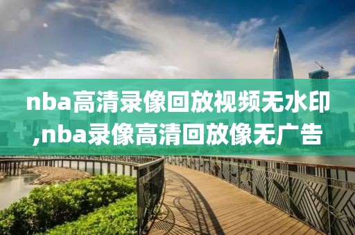 nba高清录像回放视频无水印,nba录像高清回放像无广告