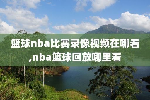 篮球nba比赛录像视频在哪看,nba篮球回放哪里看