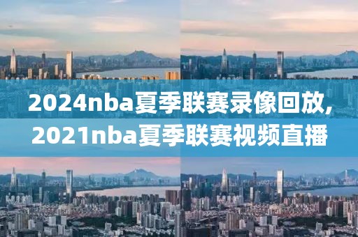 2024nba夏季联赛录像回放,2021nba夏季联赛视频直播