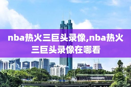nba热火三巨头录像,nba热火三巨头录像在哪看