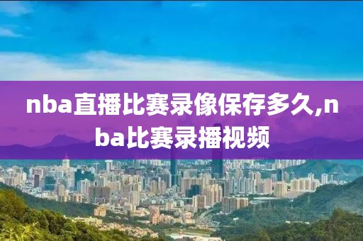 nba直播比赛录像保存多久,nba比赛录播视频