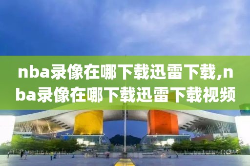 nba录像在哪下载迅雷下载,nba录像在哪下载迅雷下载视频