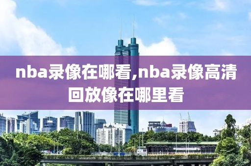 nba录像在哪看,nba录像高清回放像在哪里看