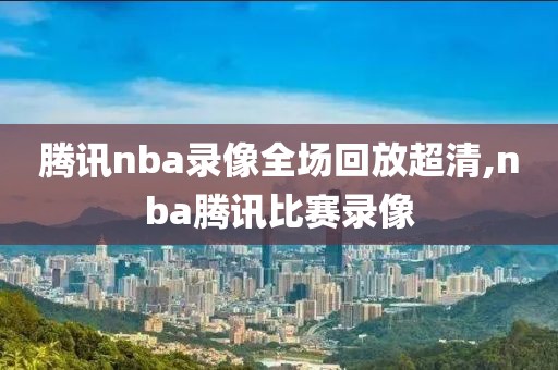 腾讯nba录像全场回放超清,nba腾讯比赛录像
