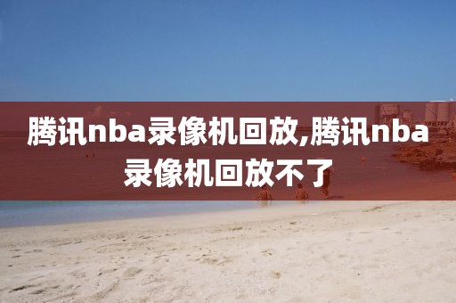 腾讯nba录像机回放,腾讯nba录像机回放不了