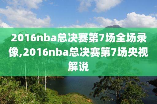 2016nba总决赛第7场全场录像,2016nba总决赛第7场央视解说