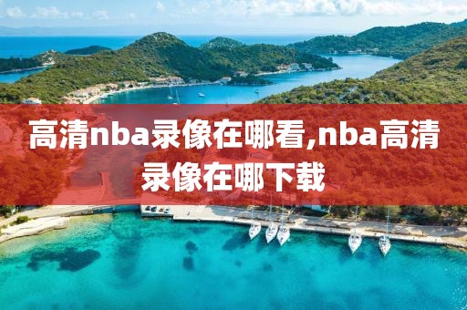高清nba录像在哪看,nba高清录像在哪下载