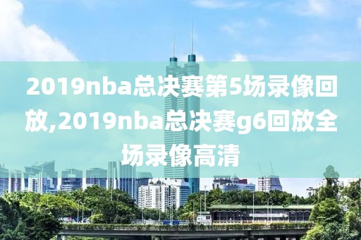 2019nba总决赛第5场录像回放,2019nba总决赛g6回放全场录像高清