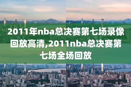 2011年nba总决赛第七场录像回放高清,2011nba总决赛第七场全场回放