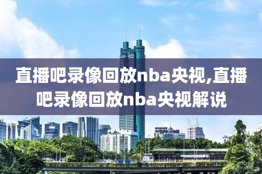 直播吧录像回放nba央视,直播吧录像回放nba央视解说