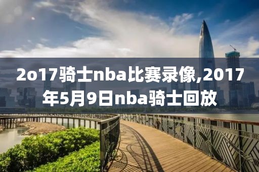 2o17骑士nba比赛录像,2017年5月9日nba骑士回放