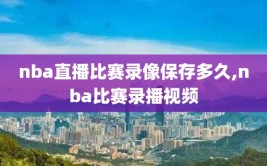 nba直播比赛录像保存多久,nba比赛录播视频