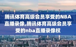 腾讯体育高级会员享受的NBA直播录像,腾讯体育高级会员享受的nba直播录像权