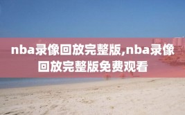 nba录像回放完整版,nba录像回放完整版免费观看