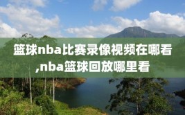篮球nba比赛录像视频在哪看,nba篮球回放哪里看